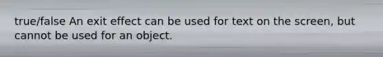 true/false An exit effect can be used for text on the screen, but cannot be used for an object.