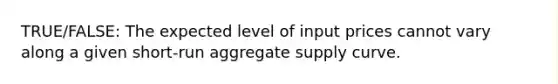 TRUE/FALSE: The expected level of input prices cannot vary along a given short-run aggregate supply curve.