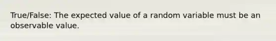 True/False: The expected value of a random variable must be an observable value.