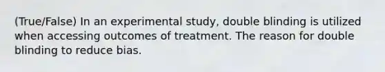 (True/False) In an experimental study, double blinding is utilized when accessing outcomes of treatment. The reason for double blinding to reduce bias.