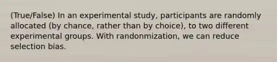 (True/False) In an experimental study, participants are randomly allocated (by chance, rather than by choice), to two different experimental groups. With randonmization, we can reduce selection bias.