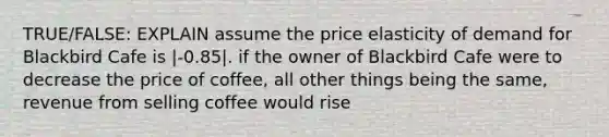 TRUE/FALSE: EXPLAIN assume the price elasticity of demand for Blackbird Cafe is |-0.85|. if the owner of Blackbird Cafe were to decrease the price of coffee, all other things being the same, revenue from selling coffee would rise