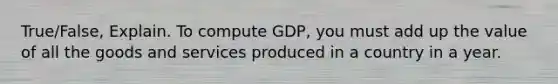 True/False, Explain. To compute GDP, you must add up the value of all the goods and services produced in a country in a year.