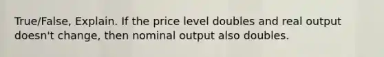 True/False, Explain. If the price level doubles and real output doesn't change, then nominal output also doubles.