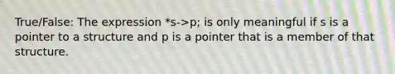 True/False: The expression *s->p; is only meaningful if s is a pointer to a structure and p is a pointer that is a member of that structure.