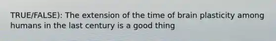 TRUE/FALSE): The extension of the time of brain plasticity among humans in the last century is a good thing