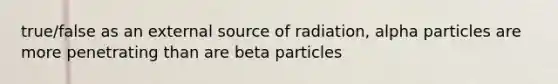 true/false as an external source of radiation, alpha particles are more penetrating than are beta particles