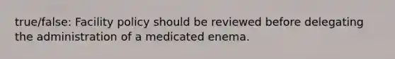 true/false: Facility policy should be reviewed before delegating the administration of a medicated enema.