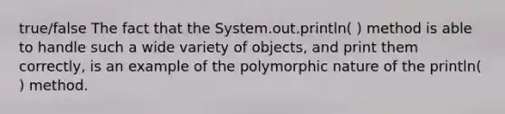 true/false The fact that the System.out.println( ) method is able to handle such a wide variety of objects, and print them correctly, is an example of the polymorphic nature of the println( ) method.