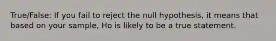 True/False: If you fail to reject the null hypothesis, it means that based on your sample, Ho is likely to be a true statement.