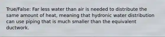 True/False: Far less water than air is needed to distribute the same amount of heat, meaning that hydronic water distribution can use piping that is much smaller than the equivalent ductwork.