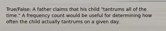 True/False: A father claims that his child "tantrums all of the time." A frequency count would be useful for determining how often the child actually tantrums on a given day.