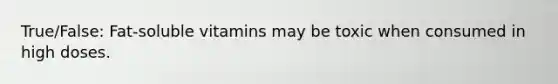 True/False: Fat-soluble vitamins may be toxic when consumed in high doses.