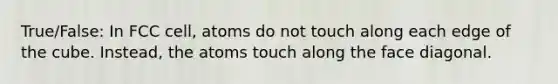 True/False: In FCC cell, atoms do not touch along each edge of the cube. Instead, the atoms touch along the face diagonal.