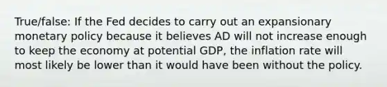 True/false: If the Fed decides to carry out an expansionary monetary policy because it believes AD will not increase enough to keep the economy at potential GDP, the inflation rate will most likely be lower than it would have been without the policy.