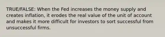 TRUE/FALSE: When the Fed increases the money supply and creates inflation, it erodes the real value of the unit of account and makes it more difficult for investors to sort successful from unsuccessful firms.