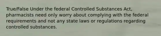 True/False Under the federal Controlled Substances Act, pharmacists need only worry about complying with the federal requirements and not any state laws or regulations regarding controlled substances.