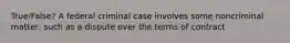 True/False? A federal criminal case involves some noncriminal matter, such as a dispute over the terms of contract