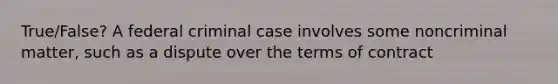 True/False? A federal criminal case involves some noncriminal matter, such as a dispute over the terms of contract