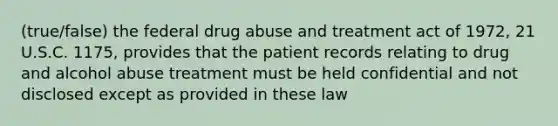 (true/false) the federal drug abuse and treatment act of 1972, 21 U.S.C. 1175, provides that the patient records relating to drug and alcohol abuse treatment must be held confidential and not disclosed except as provided in these law