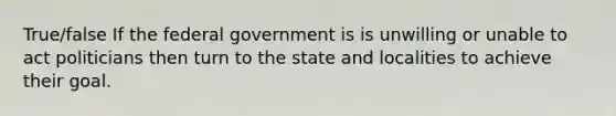 True/false If the federal government is is unwilling or unable to act politicians then turn to the state and localities to achieve their goal.