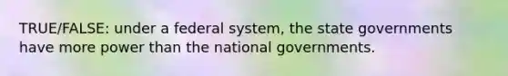 TRUE/FALSE: under a federal system, the <a href='https://www.questionai.com/knowledge/kktWZGE8l3-state-governments' class='anchor-knowledge'>state governments</a> have more power than the national governments.