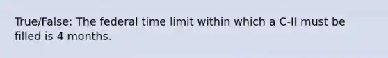 True/False: The federal time limit within which a C-II must be filled is 4 months.