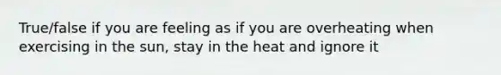 True/false if you are feeling as if you are overheating when exercising in the sun, stay in the heat and ignore it