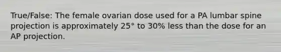 True/False: The female ovarian dose used for a PA lumbar spine projection is approximately 25° to 30% less than the dose for an AP projection.