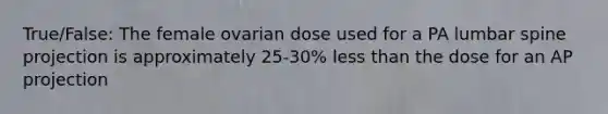 True/False: The female ovarian dose used for a PA lumbar spine projection is approximately 25-30% less than the dose for an AP projection