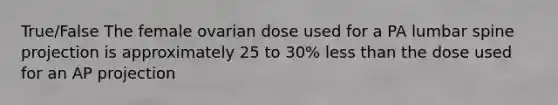 True/False The female ovarian dose used for a PA lumbar spine projection is approximately 25 to 30% less than the dose used for an AP projection