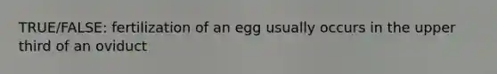 TRUE/FALSE: fertilization of an egg usually occurs in the upper third of an oviduct