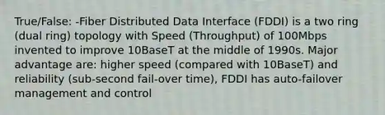 True/False: -Fiber Distributed Data Interface (FDDI) is a two ring (dual ring) topology with Speed (Throughput) of 100Mbps invented to improve 10BaseT at the middle of 1990s. Major advantage are: higher speed (compared with 10BaseT) and reliability (sub-second fail-over time), FDDI has auto-failover management and control