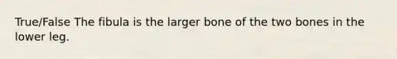 True/False The fibula is the larger bone of the two bones in the lower leg.