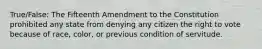 True/False: The Fifteenth Amendment to the Constitution prohibited any state from denying any citizen the right to vote because of race, color, or previous condition of servitude.