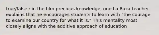 true/false : in the film precious knowledge, one La Raza teacher explains that he encourages students to learn with "the courage to examine our country for what it is." This mentality most closely aligns with the additive approach of education