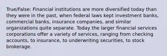 True/False: Financial institutions are more diversified today than they were in the past, when federal laws kept investment banks, commercial banks, insurance companies, and similar organizations quite separate. Today the larger financial services corporations offer a variety of services, ranging from checking accounts, to insurance, to underwriting securities, to stock brokerage.