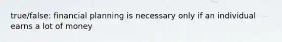 true/false: financial planning is necessary only if an individual earns a lot of money