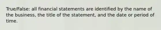 True/False: all financial statements are identified by the name of the business, the title of the statement, and the date or period of time.