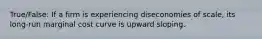 True/False: If a firm is experiencing diseconomies of scale, its long-run marginal cost curve is upward sloping.