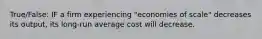 True/False: IF a firm experiencing "economies of scale" decreases its output, its long-run average cost will decrease.