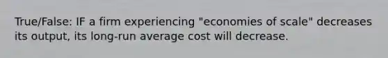 True/False: IF a firm experiencing "economies of scale" decreases its output, its long-run average cost will decrease.