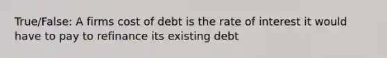 True/False: A firms cost of debt is the rate of interest it would have to pay to refinance its existing debt