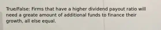 True/False: Firms that have a higher dividend payout ratio will need a greate amount of additional funds to finance their growth, all else equal.