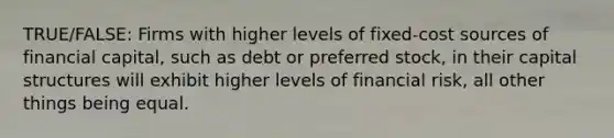 TRUE/FALSE: Firms with higher levels of fixed-cost sources of financial capital, such as debt or preferred stock, in their capital structures will exhibit higher levels of financial risk, all other things being equal.