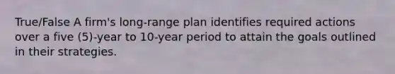 True/False A firm's long-range plan identifies required actions over a five (5)-year to 10-year period to attain the goals outlined in their strategies.