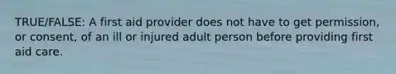 TRUE/FALSE: A first aid provider does not have to get permission, or consent, of an ill or injured adult person before providing first aid care.