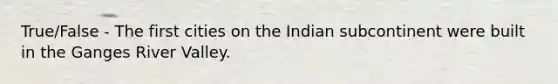 True/False - The first cities on the Indian subcontinent were built in the Ganges River Valley.