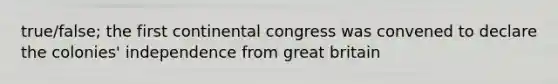 true/false; the first continental congress was convened to declare the colonies' independence from great britain