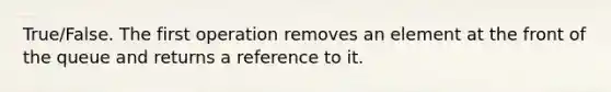 True/False. The first operation removes an element at the front of the queue and returns a reference to it.